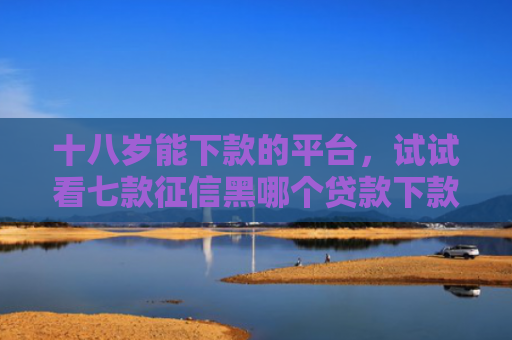 十八岁能下款的平台，试试看七款征信黑哪个贷款下款快点