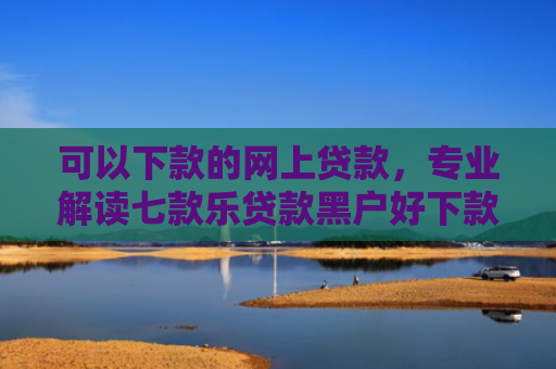 可以下款的网上贷款，专业解读七款乐贷款黑户好下款吗