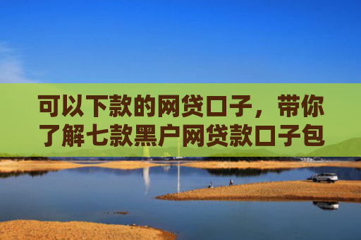 可以下款的网贷口子，带你了解七款黑户网贷款口子包下款