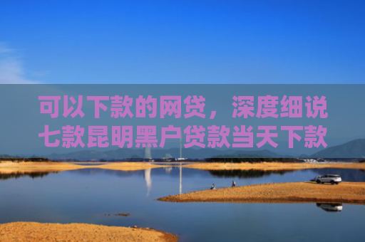 可以下款的网贷，深度细说七款昆明黑户贷款当天下款