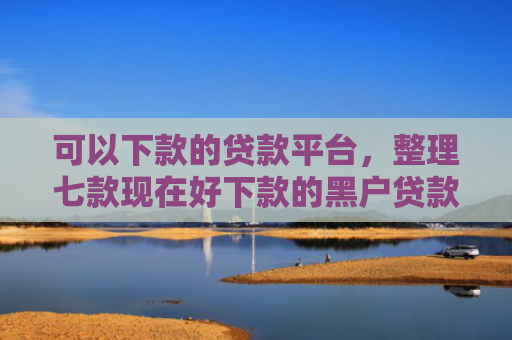可以下款的贷款平台，整理七款现在好下款的黑户贷款