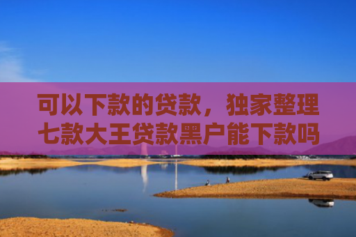 可以下款的贷款，独家整理七款大王贷款黑户能下款吗