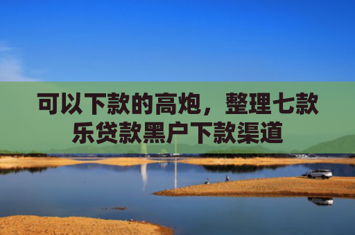 可以下款的高炮，整理七款乐贷款黑户下款渠道