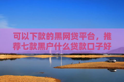 可以下款的黑网贷平台，推荐七款黑户什么贷款口子好下款