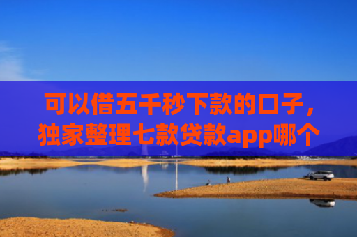 可以借五千秒下款的口子，独家整理七款贷款app哪个容易下款黑户