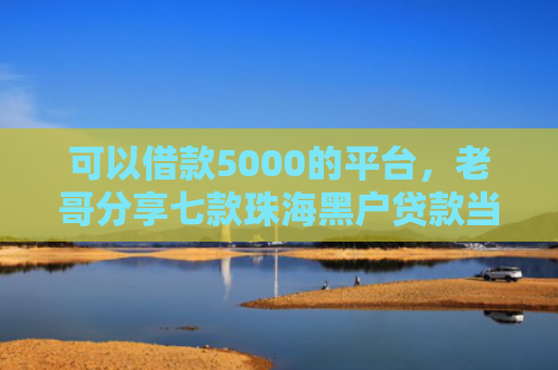 可以借款5000的平台，老哥分享七款珠海黑户贷款当天下款