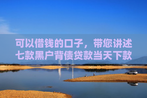 可以借钱的口子，带您讲述七款黑户背债贷款当天下款