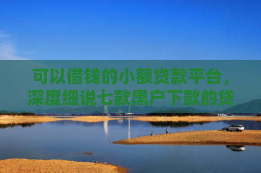 可以借钱的小额贷款平台，深度细说七款黑户下款的贷款口子
