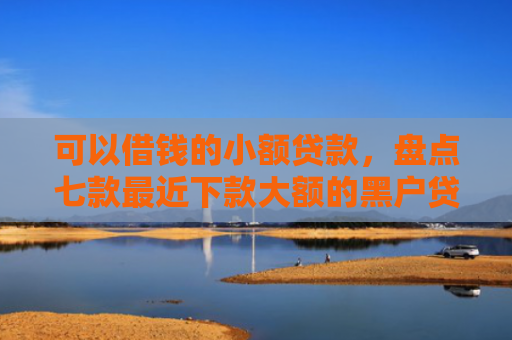 可以借钱的小额贷款，盘点七款最近下款大额的黑户贷款