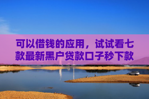 可以借钱的应用，试试看七款最新黑户贷款口子秒下款