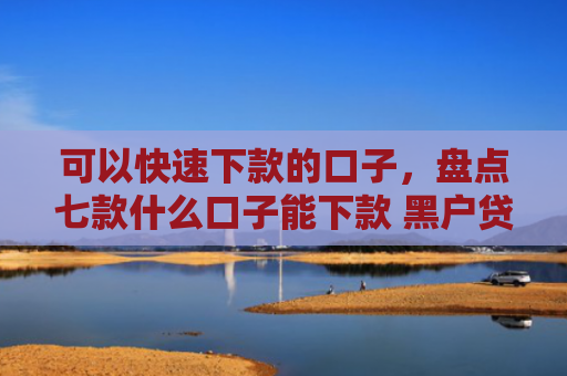 可以快速下款的口子，盘点七款什么口子能下款 黑户贷款