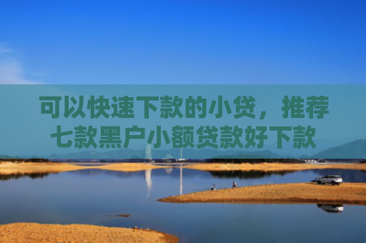 可以快速下款的小贷，推荐七款黑户小额贷款好下款