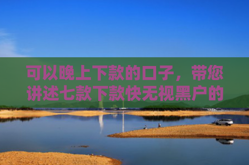 可以晚上下款的口子，带您讲述七款下款快无视黑户的贷款