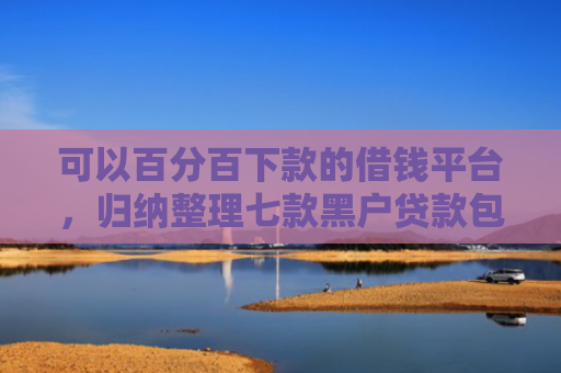 可以百分百下款的借钱平台，归纳整理七款黑户贷款包下款的口子