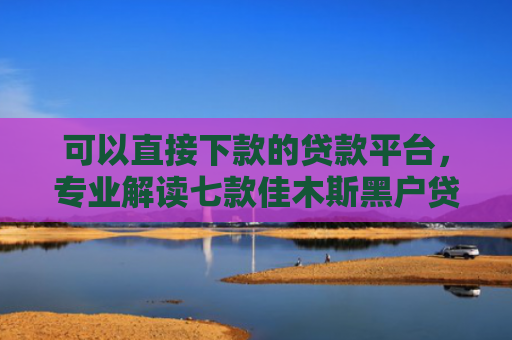 可以直接下款的贷款平台，专业解读七款佳木斯黑户贷款当天下款