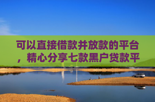 可以直接借款并放款的平台，精心分享七款黑户贷款平台秒下款的