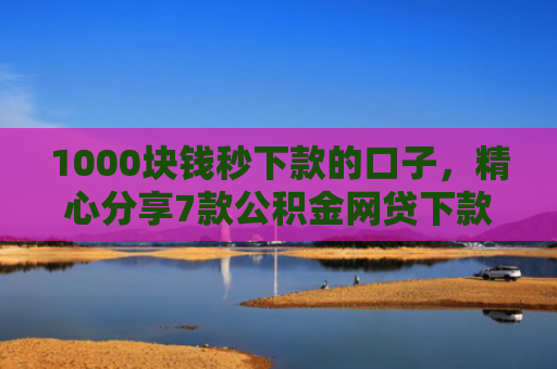 1000块钱秒下款的口子，精心分享7款公积金网贷下款的口子