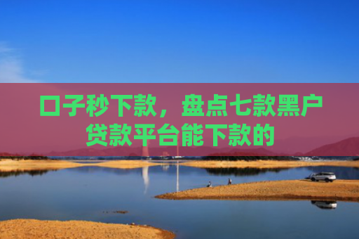 口子秒下款，盘点七款黑户贷款平台能下款的