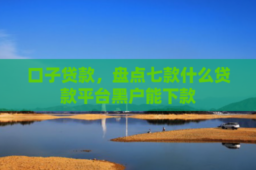 口子贷款，盘点七款什么贷款平台黑户能下款