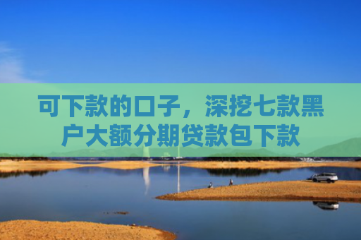 可下款的口子，深挖七款黑户大额分期贷款包下款