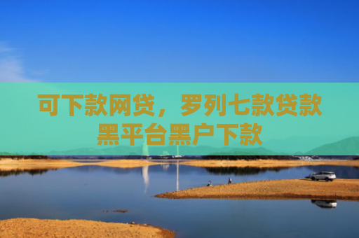 可下款网贷，罗列七款贷款黑平台黑户下款