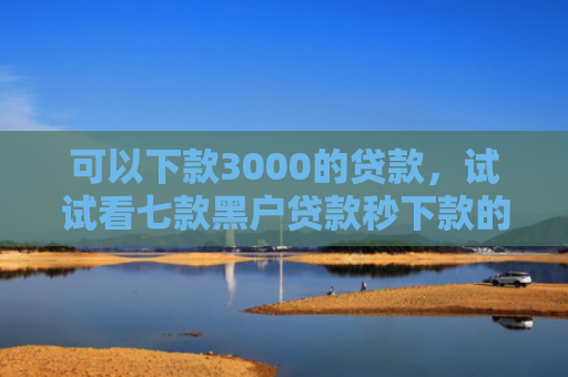 可以下款3000的贷款，试试看七款黑户贷款秒下款的软件