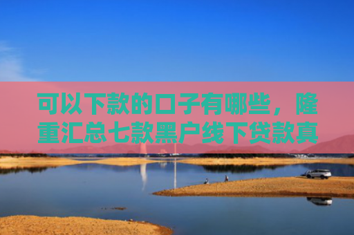 可以下款的口子有哪些，隆重汇总七款黑户线下贷款真能下款吗