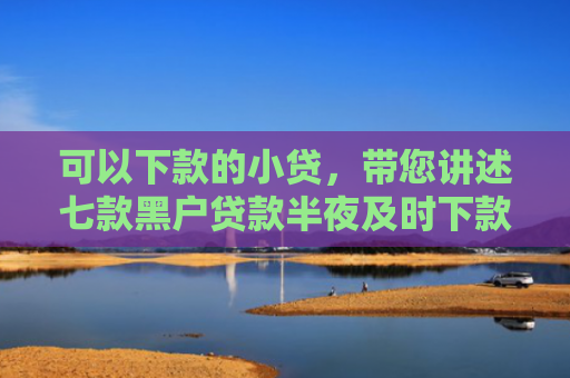 可以下款的小贷，带您讲述七款黑户贷款半夜及时下款