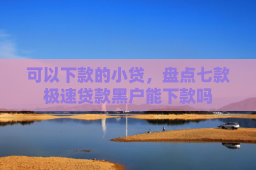 可以下款的小贷，盘点七款极速贷款黑户能下款吗