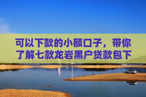 可以下款的小额口子，带你了解七款龙岩黑户贷款包下款的