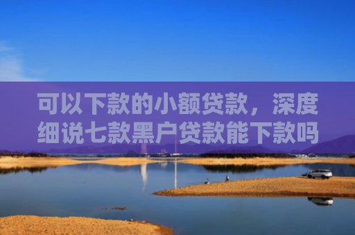 可以下款的小额贷款，深度细说七款黑户贷款能下款吗现在
