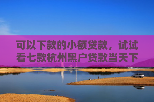 可以下款的小额贷款，试试看七款杭州黑户贷款当天下款