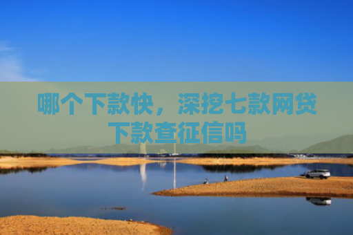 哪个下款快，深挖七款网贷下款查征信吗