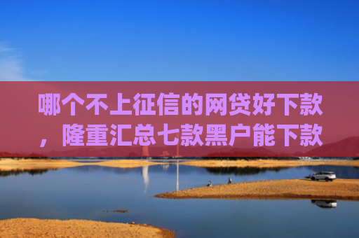 哪个不上征信的网贷好下款，隆重汇总七款黑户能下款的小贷app