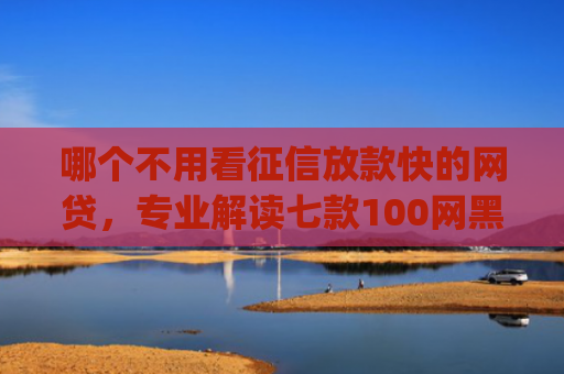 哪个不用看征信放款快的网贷，专业解读七款100网黑户下款手机app