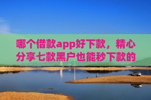 哪个借款app好下款，精心分享七款黑户也能秒下款的app
