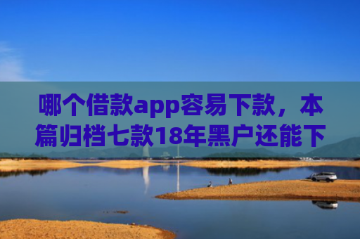哪个借款app容易下款，本篇归档七款18年黑户还能下款的app