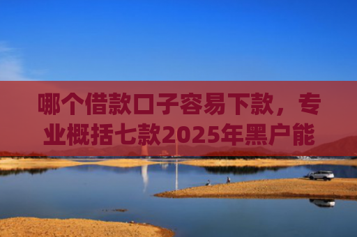 哪个借款口子容易下款，专业概括七款2025年黑户能下款的app