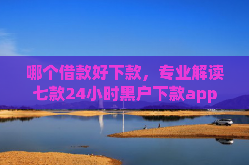 哪个借款好下款，专业解读七款24小时黑户下款app