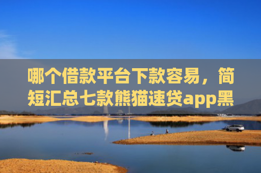 哪个借款平台下款容易，简短汇总七款熊猫速贷app黑户能下款吗