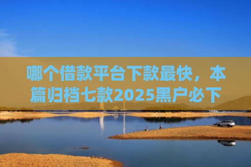哪个借款平台下款最快，本篇归档七款2025黑户必下款的网贷app