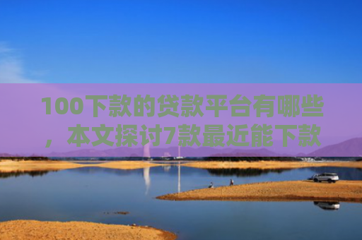 100下款的贷款平台有哪些，本文探讨7款最近能下款的网贷口子