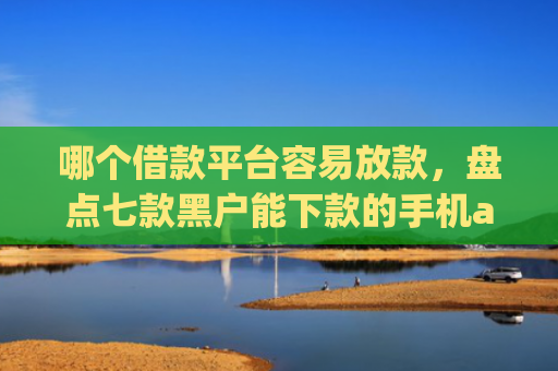 哪个借款平台容易放款，盘点七款黑户能下款的手机app纯线上