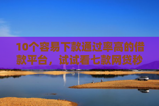 10个容易下款通过率高的借款平台，试试看七款网贷秒拒能下款的口子