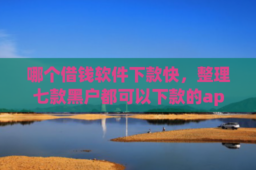 哪个借钱软件下款快，整理七款黑户都可以下款的app