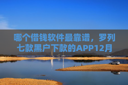 哪个借钱软件最靠谱，罗列七款黑户下款的APP12月