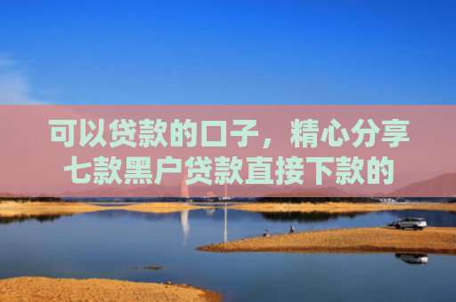 可以贷款的口子，精心分享七款黑户贷款直接下款的