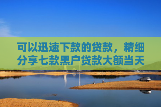 可以迅速下款的贷款，精细分享七款黑户贷款大额当天下款