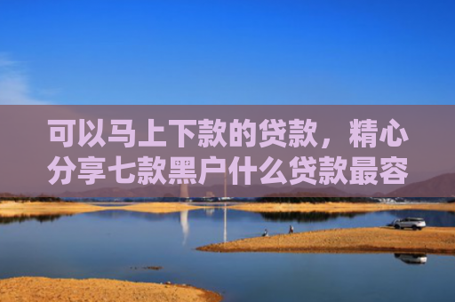 可以马上下款的贷款，精心分享七款黑户什么贷款最容易下款