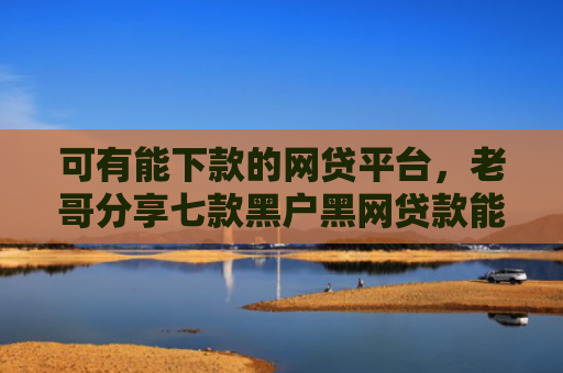 可有能下款的网贷平台，老哥分享七款黑户黑网贷款能下款吗